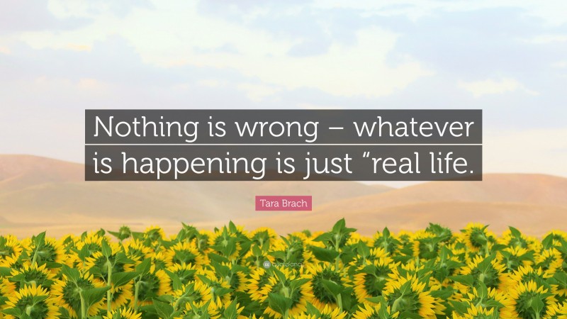 Tara Brach Quote: “Nothing is wrong – whatever is happening is just “real life.”