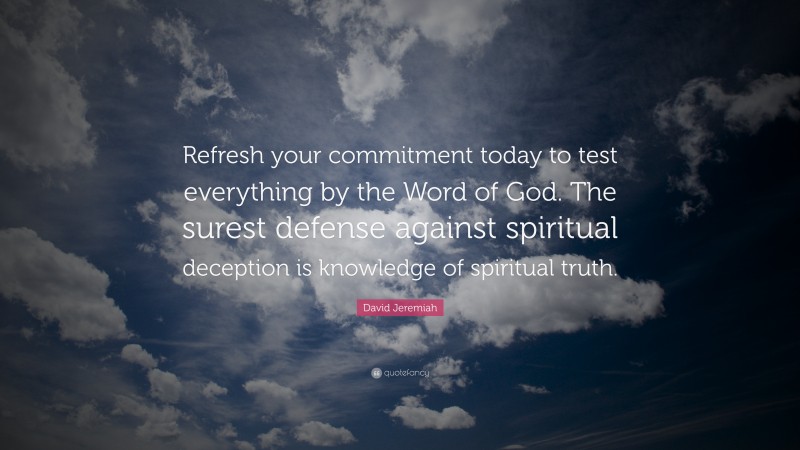 David Jeremiah Quote: “Refresh your commitment today to test everything by the Word of God. The surest defense against spiritual deception is knowledge of spiritual truth.”