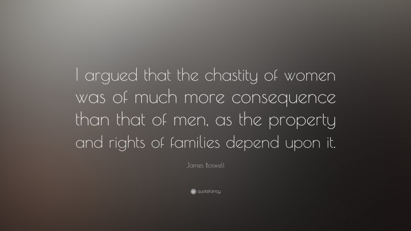James Boswell Quote: “I argued that the chastity of women was of much more consequence than that of men, as the property and rights of families depend upon it.”