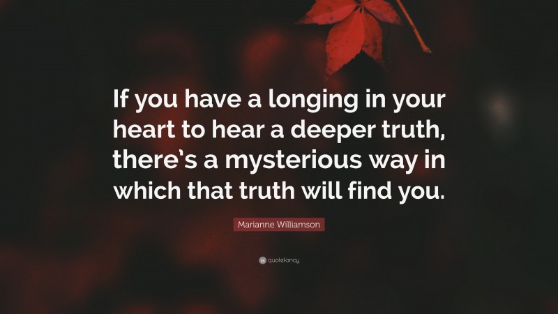 Marianne Williamson Quote: “If you have a longing in your heart to hear a deeper truth, there’s a mysterious way in which that truth will find you.”