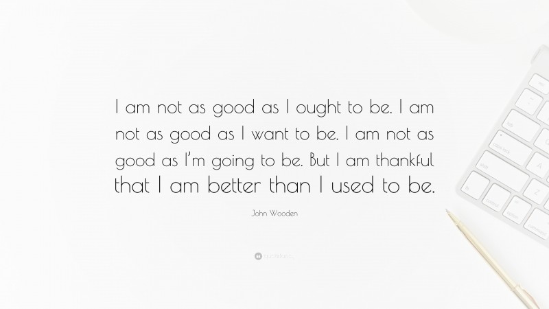 John Wooden Quote: “I am not as good as I ought to be. I am not as good as I want to be. I am not as good as I’m going to be. But I am thankful that I am better than I used to be.”
