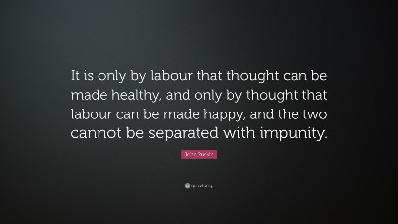 John Ruskin Quote: “It is only by labour that thought can be made healthy, and only by thought that labour can be made happy, and the two cannot be separated with impunity.”