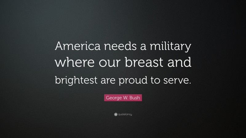 George W. Bush Quote: “America needs a military where our breast and brightest are proud to serve.”