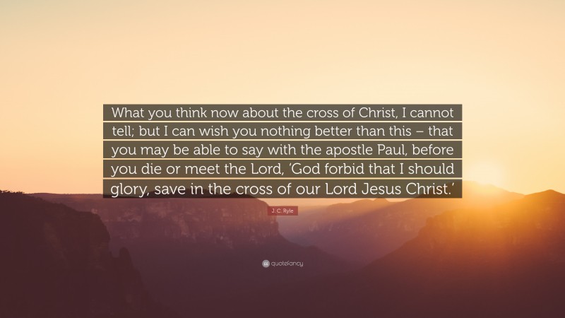J. C. Ryle Quote: “What you think now about the cross of Christ, I cannot tell; but I can wish you nothing better than this – that you may be able to say with the apostle Paul, before you die or meet the Lord, ‘God forbid that I should glory, save in the cross of our Lord Jesus Christ.’”