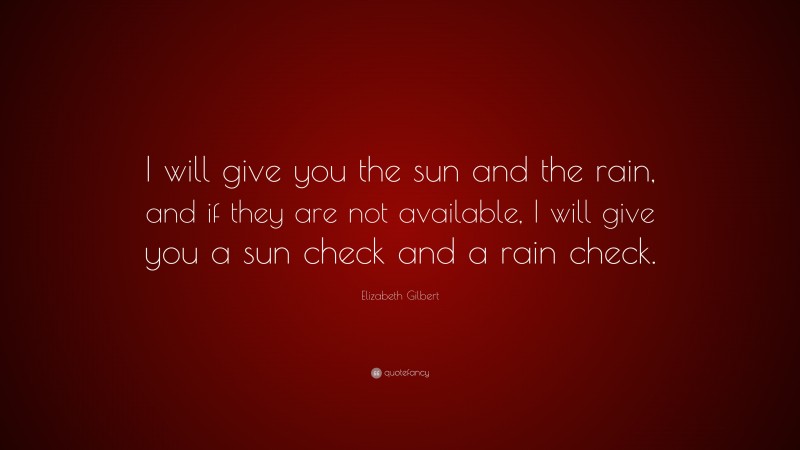 Elizabeth Gilbert Quote: “I will give you the sun and the rain, and if they are not available, I will give you a sun check and a rain check.”