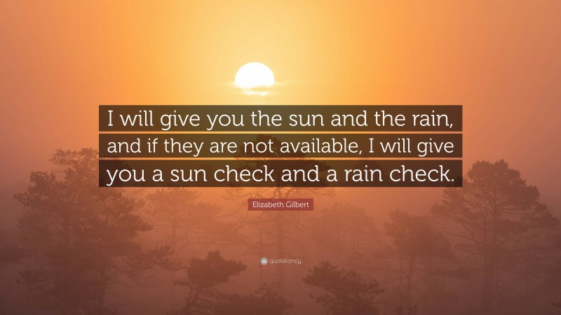 Elizabeth Gilbert Quote: “I will give you the sun and the rain, and if they are not available, I will give you a sun check and a rain check.”