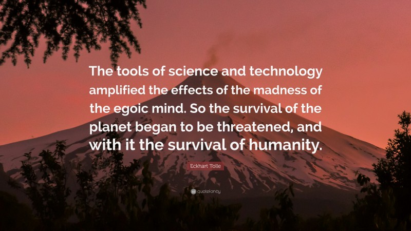 Eckhart Tolle Quote: “The tools of science and technology amplified the effects of the madness of the egoic mind. So the survival of the planet began to be threatened, and with it the survival of humanity.”