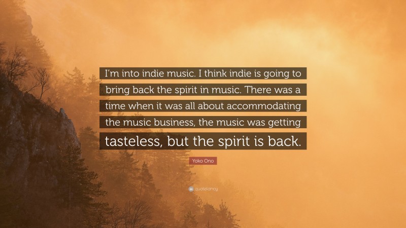 Yoko Ono Quote: “I’m into indie music. I think indie is going to bring back the spirit in music. There was a time when it was all about accommodating the music business, the music was getting tasteless, but the spirit is back.”
