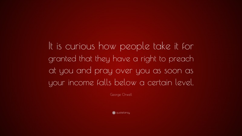 George Orwell Quote: “It is curious how people take it for granted that they have a right to preach at you and pray over you as soon as your income falls below a certain level.”