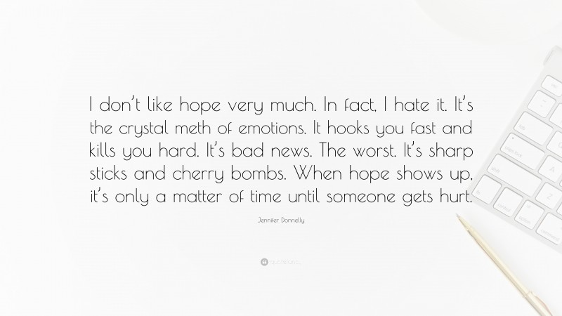 Jennifer Donnelly Quote: “I don’t like hope very much. In fact, I hate it. It’s the crystal meth of emotions. It hooks you fast and kills you hard. It’s bad news. The worst. It’s sharp sticks and cherry bombs. When hope shows up, it’s only a matter of time until someone gets hurt.”