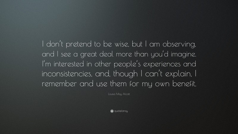 Louisa May Alcott Quote: “I don’t pretend to be wise, but I am observing, and I see a great deal more than you’d imagine. I’m interested in other people’s experiences and inconsistencies, and, though I can’t explain, I remember and use them for my own benefit.”
