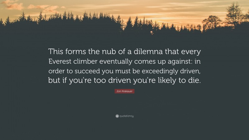 Jon Krakauer Quote: “This forms the nub of a dilemna that every Everest climber eventually comes up against: in order to succeed you must be exceedingly driven, but if you’re too driven you’re likely to die.”