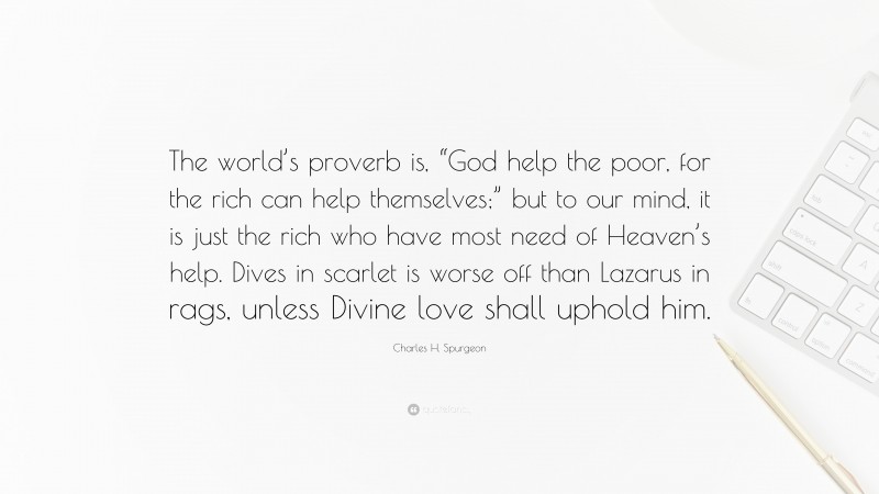 Charles H. Spurgeon Quote: “The world’s proverb is, “God help the poor, for the rich can help themselves;” but to our mind, it is just the rich who have most need of Heaven’s help. Dives in scarlet is worse off than Lazarus in rags, unless Divine love shall uphold him.”