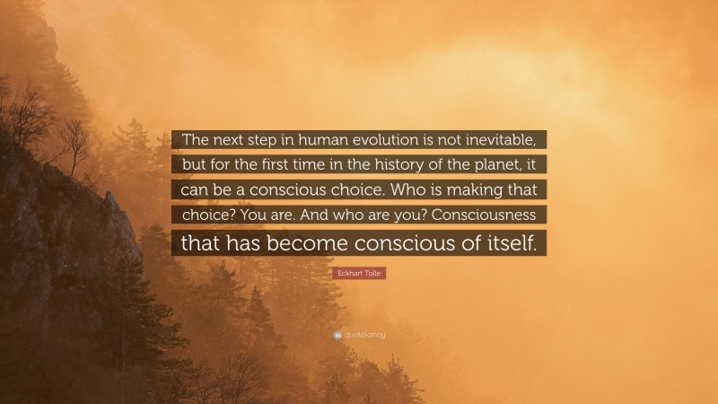 Eckhart Tolle Quote: “The next step in human evolution is not inevitable, but for the first time in the history of the planet, it can be a conscious choice. Who is making that choice? You are. And who are you? Consciousness that has become conscious of itself.”