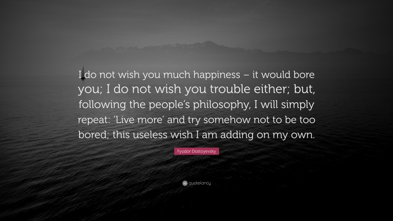 Fyodor Dostoyevsky Quote: “I do not wish you much happiness – it would bore you; I do not wish you trouble either; but, following the people’s philosophy, I will simply repeat: ‘Live more’ and try somehow not to be too bored; this useless wish I am adding on my own.”