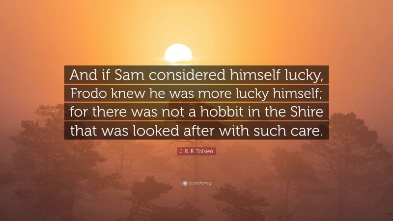 J. R. R. Tolkien Quote: “And if Sam considered himself lucky, Frodo knew he was more lucky himself; for there was not a hobbit in the Shire that was looked after with such care.”