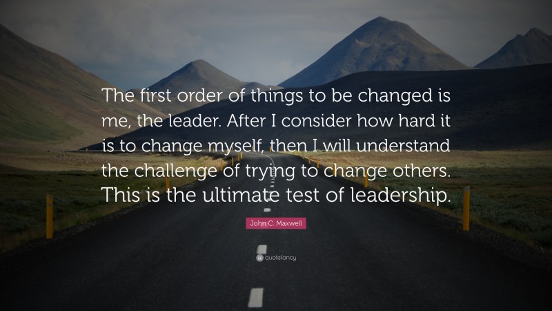 John C. Maxwell Quote: “The first order of things to be changed is me, the leader. After I consider how hard it is to change myself, then I will understand the challenge of trying to change others. This is the ultimate test of leadership.”