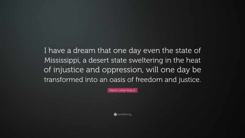 Martin Luther King Jr. Quote: “I have a dream that one day even the state of Mississippi, a desert state sweltering in the heat of injustice and oppression, will one day be transformed into an oasis of freedom and justice.”