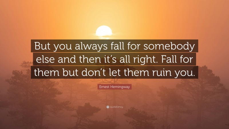 Ernest Hemingway Quote: “But you always fall for somebody else and then it’s all right. Fall for them but don’t let them ruin you.”