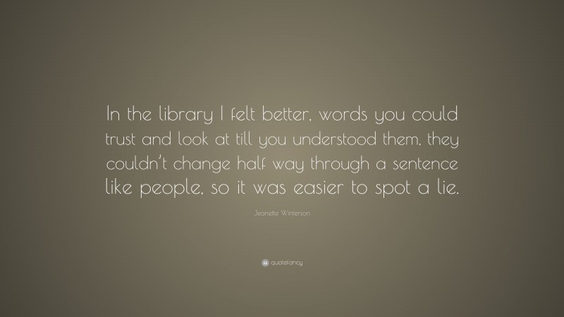 Jeanette Winterson Quote: “In the library I felt better, words you could trust and look at till you understood them, they couldn’t change half way through a sentence like people, so it was easier to spot a lie.”