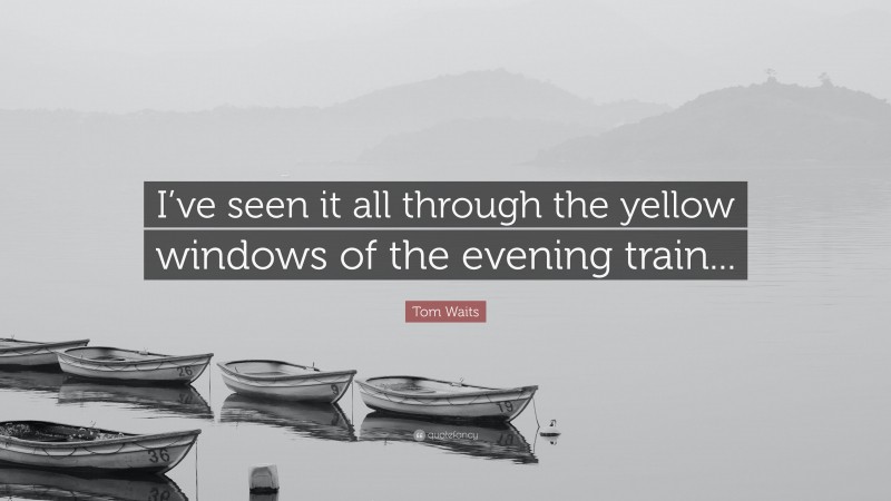 Tom Waits Quote: “I’ve seen it all through the yellow windows of the evening train...”