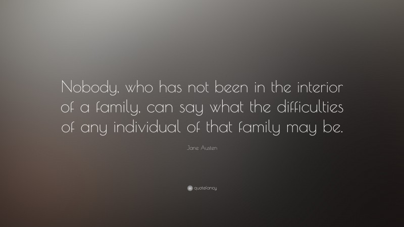 Jane Austen Quote: “Nobody, who has not been in the interior of a family, can say what the difficulties of any individual of that family may be.”