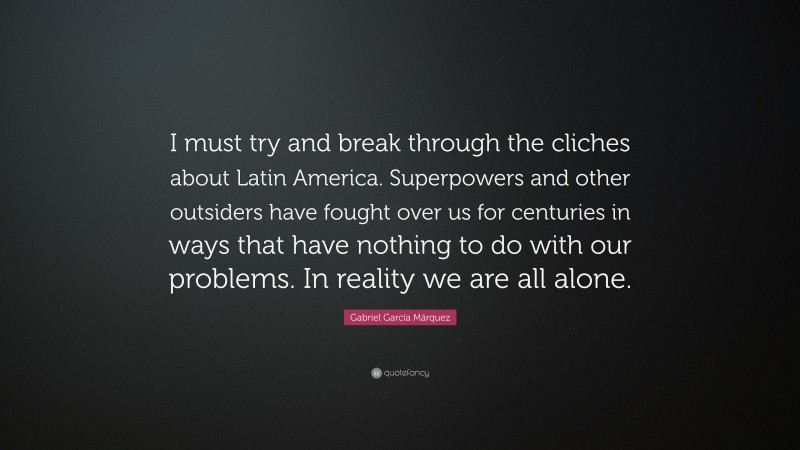 Gabriel Garcí­a Márquez Quote: “I must try and break through the cliches about Latin America. Superpowers and other outsiders have fought over us for centuries in ways that have nothing to do with our problems. In reality we are all alone.”