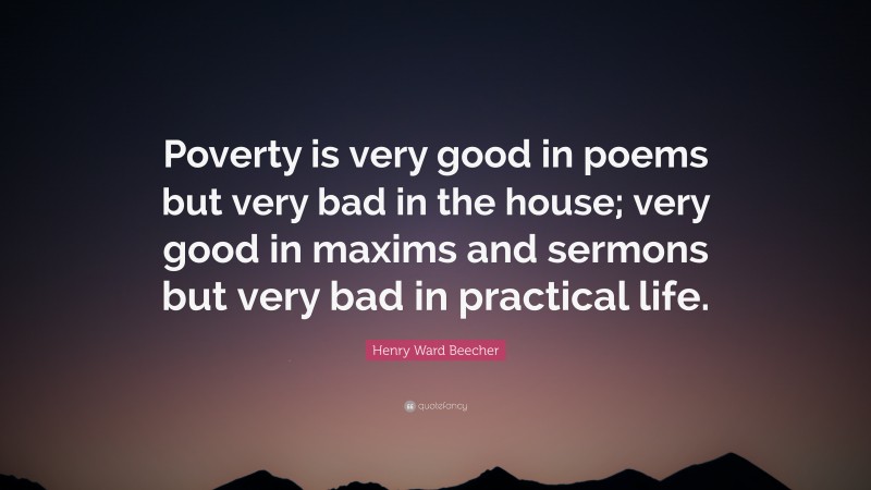 Henry Ward Beecher Quote: “Poverty is very good in poems but very bad in the house; very good in maxims and sermons but very bad in practical life.”
