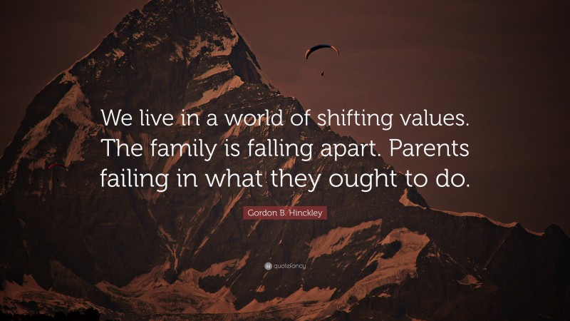 Gordon B. Hinckley Quote: “We live in a world of shifting values. The family is falling apart. Parents failing in what they ought to do.”