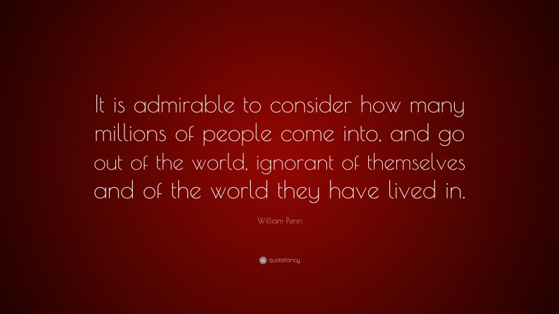 William Penn Quote: “It is admirable to consider how many millions of people come into, and go out of the world, ignorant of themselves and of the world they have lived in.”
