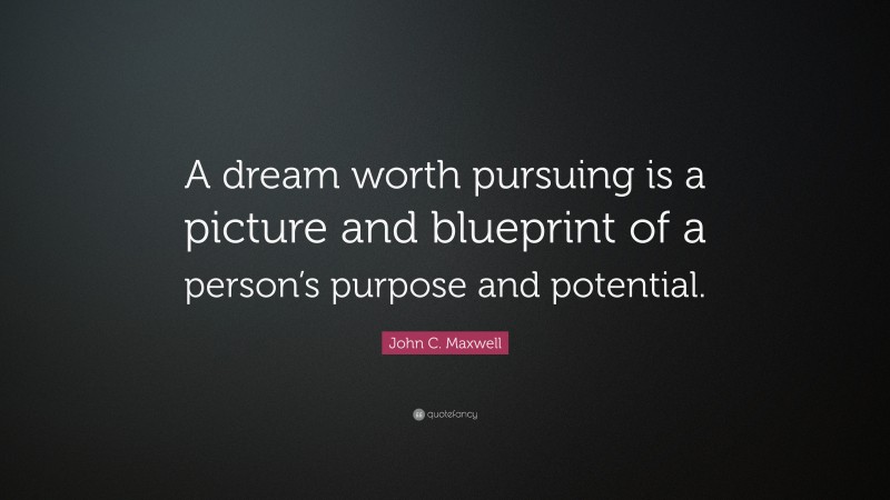 John C. Maxwell Quote: “A dream worth pursuing is a picture and blueprint of a person’s purpose and potential.”