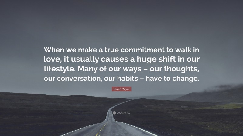 Joyce Meyer Quote: “When we make a true commitment to walk in love, it usually causes a huge shift in our lifestyle. Many of our ways – our thoughts, our conversation, our habits – have to change.”