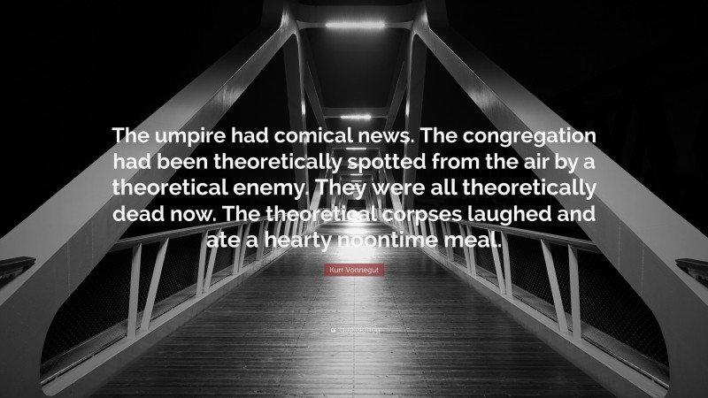 Kurt Vonnegut Quote: “The umpire had comical news. The congregation had been theoretically spotted from the air by a theoretical enemy. They were all theoretically dead now. The theoretical corpses laughed and ate a hearty noontime meal.”
