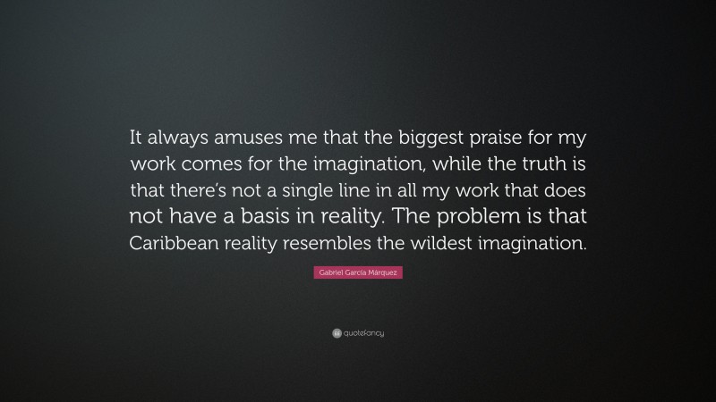 Gabriel Garcí­a Márquez Quote: “It always amuses me that the biggest praise for my work comes for the imagination, while the truth is that there’s not a single line in all my work that does not have a basis in reality. The problem is that Caribbean reality resembles the wildest imagination.”