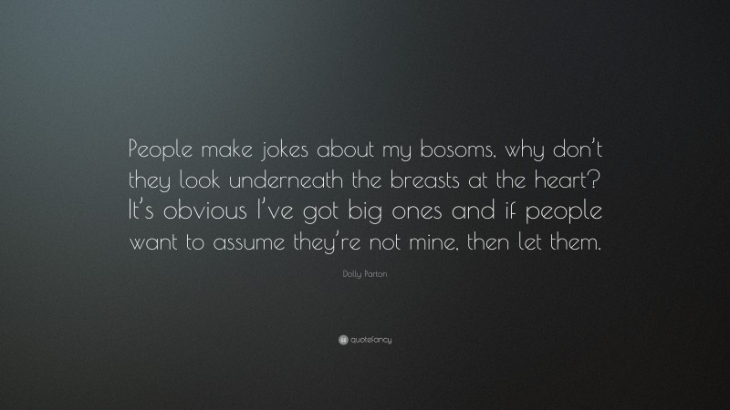 Dolly Parton Quote: “People make jokes about my bosoms, why don’t they look underneath the breasts at the heart? It’s obvious I’ve got big ones and if people want to assume they’re not mine, then let them.”