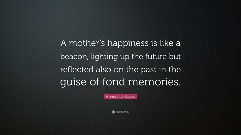Honoré de Balzac Quote: “A mother’s happiness is like a beacon, lighting up the future but reflected also on the past in the guise of fond memories.”