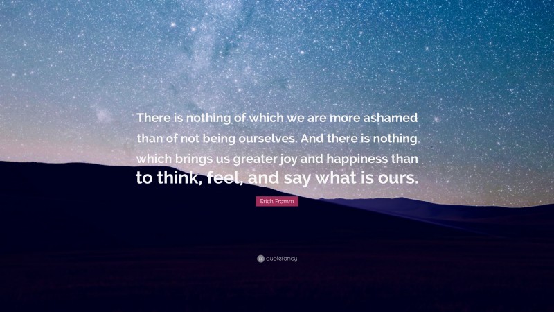 Erich Fromm Quote: “There is nothing of which we are more ashamed than of not being ourselves. And there is nothing which brings us greater joy and happiness than to think, feel, and say what is ours.”