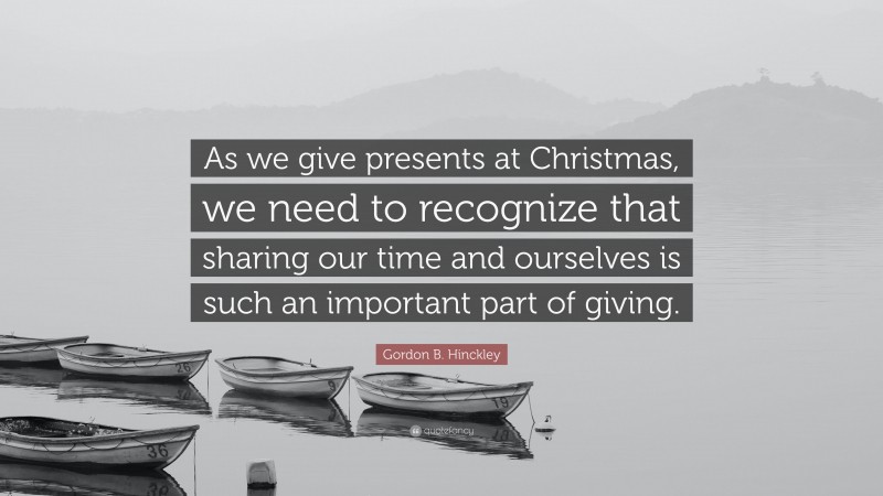 Gordon B. Hinckley Quote: “As we give presents at Christmas, we need to recognize that sharing our time and ourselves is such an important part of giving.”