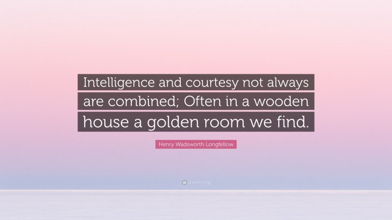 Henry Wadsworth Longfellow Quote: “Intelligence and courtesy not always are combined; Often in a wooden house a golden room we find.”