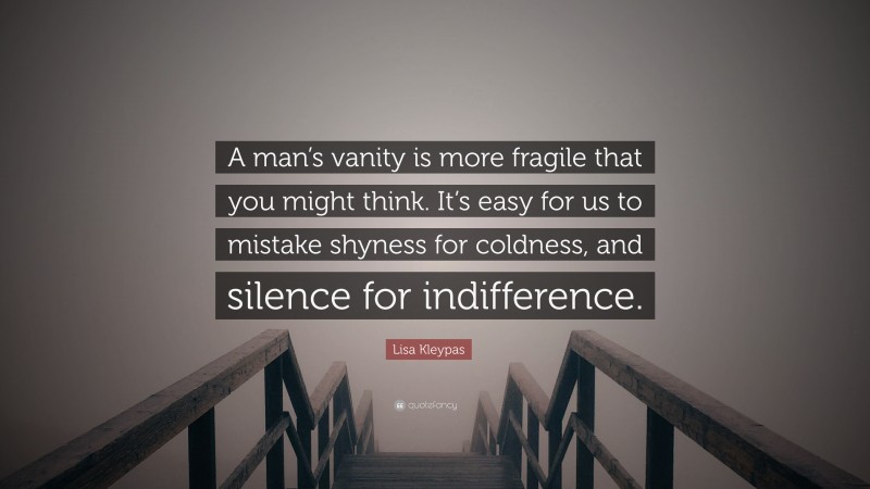 Lisa Kleypas Quote: “A man’s vanity is more fragile that you might think. It’s easy for us to mistake shyness for coldness, and silence for indifference.”