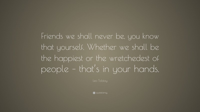 Leo Tolstoy Quote: “Friends we shall never be, you know that yourself. Whether we shall be the happiest or the wretchedest of people – that’s in your hands.”