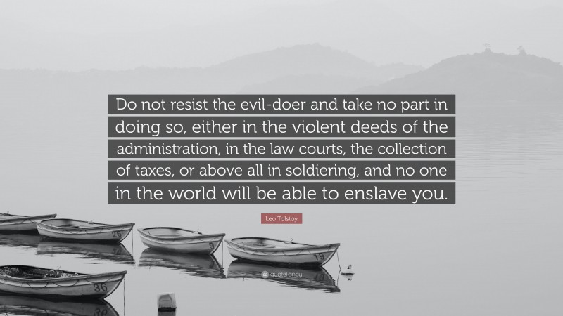 Leo Tolstoy Quote: “Do not resist the evil-doer and take no part in doing so, either in the violent deeds of the administration, in the law courts, the collection of taxes, or above all in soldiering, and no one in the world will be able to enslave you.”