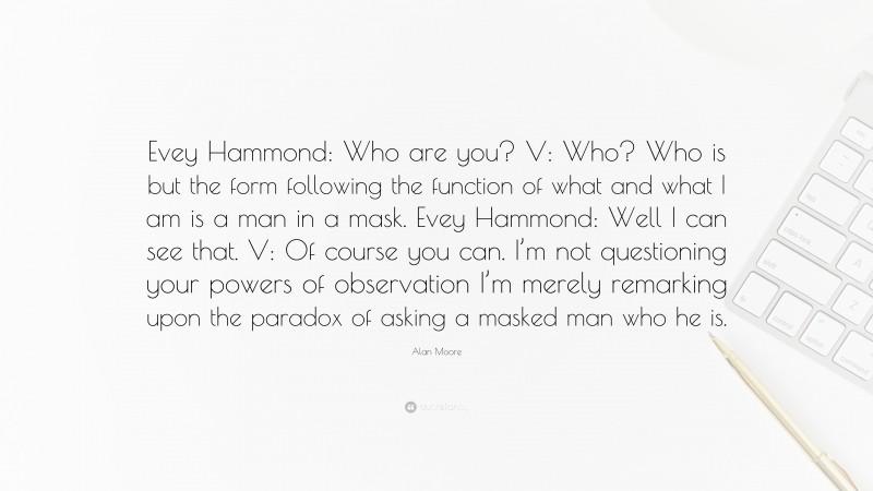 Alan Moore Quote: “Evey Hammond: Who are you? V: Who? Who is but the form following the function of what and what I am is a man in a mask. Evey Hammond: Well I can see that. V: Of course you can. I’m not questioning your powers of observation I’m merely remarking upon the paradox of asking a masked man who he is.”