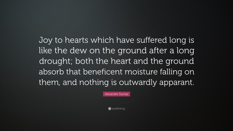 Alexandre Dumas Quote: “Joy to hearts which have suffered long is like the dew on the ground after a long drought; both the heart and the ground absorb that beneficent moisture falling on them, and nothing is outwardly apparant.”