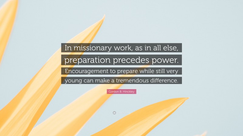 Gordon B. Hinckley Quote: “In missionary work, as in all else, preparation precedes power. Encouragement to prepare while still very young can make a tremendous difference.”