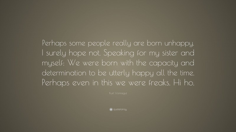 Kurt Vonnegut Quote: “Perhaps some people really are born unhappy. I surely hope not. Speaking for my sister and myself: We were born with the capacity and determination to be utterly happy all the time. Perhaps even in this we were freaks. Hi ho.”