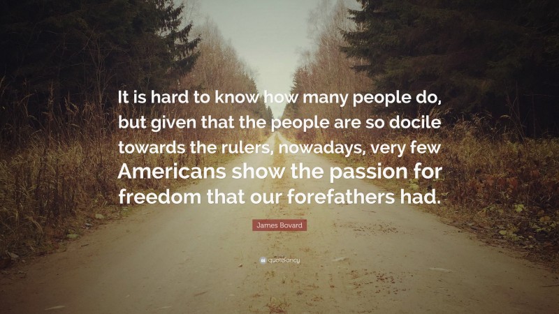 James Bovard Quote: “It is hard to know how many people do, but given that the people are so docile towards the rulers, nowadays, very few Americans show the passion for freedom that our forefathers had.”