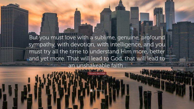 Vincent van Gogh Quote: “But you must love with a sublime, genuine, profound sympathy, with devotion, with intelligence, and you must try all the time to understand Him more, better and yet more. That will lead to God, that will lead to an unshakeable faith .”