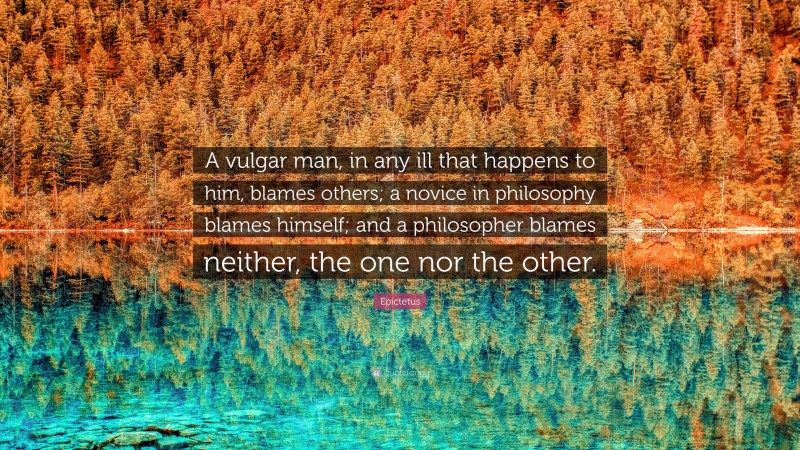 Epictetus Quote: “A vulgar man, in any ill that happens to him, blames others; a novice in philosophy blames himself; and a philosopher blames neither, the one nor the other.”