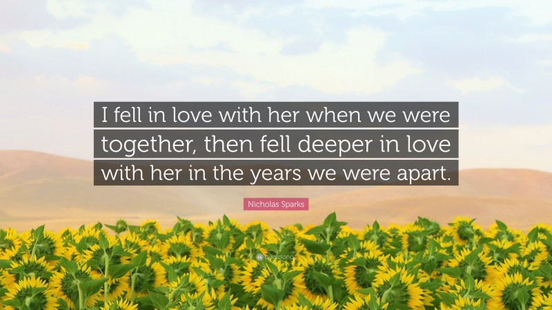 Nicholas Sparks Quote: “I fell in love with her when we were together, then fell deeper in love with her in the years we were apart.”